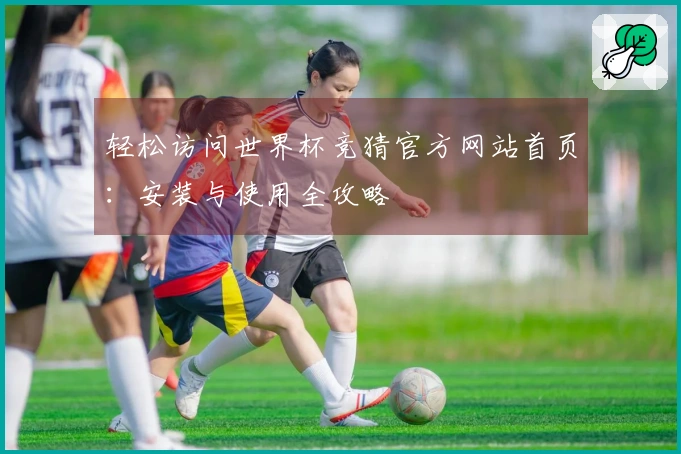 轻松访问世界杯竞猜官方网站首页：安装与使用全攻略