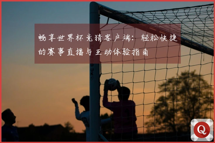 畅享世界杯竞猜客户端：轻松快捷的赛事直播与互动体验指南