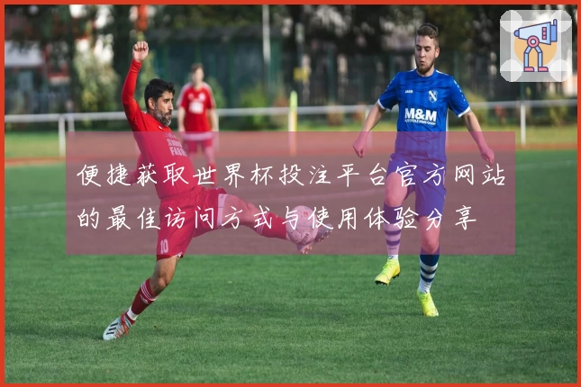 便捷获取世界杯投注平台官方网站的最佳访问方式与使用体验分享