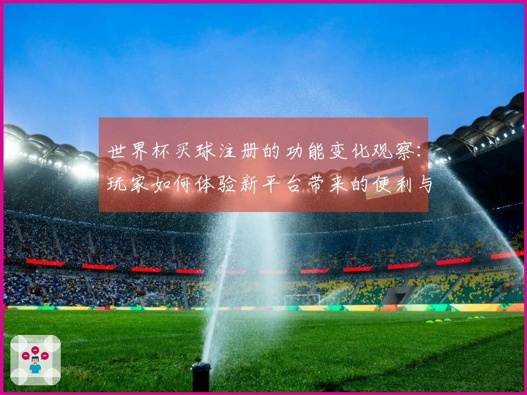 世界杯买球注册的功能变化观察：玩家如何体验新平台带来的便利与挑战
