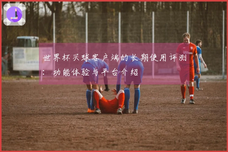 世界杯买球客户端的长期使用评测：功能体验与平台介绍