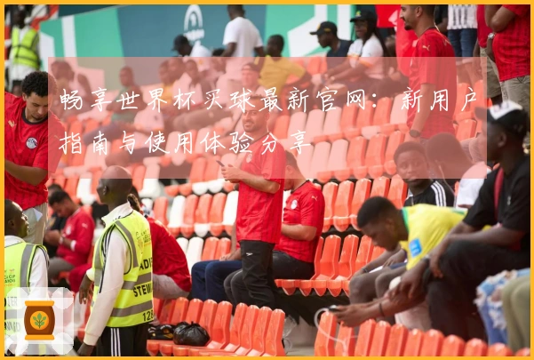 畅享世界杯买球最新官网：新用户指南与使用体验分享