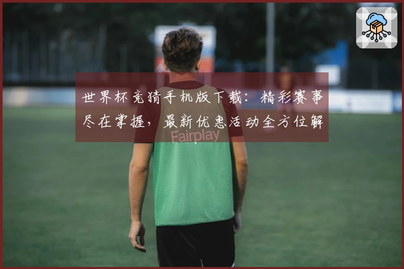世界杯竞猜手机版下载：精彩赛事尽在掌握，最新优惠活动全方位解读